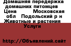 Домашняя передержка  домашних питомцев. › Цена ­ 400 - Московская обл., Подольский р-н Животные и растения » Услуги   